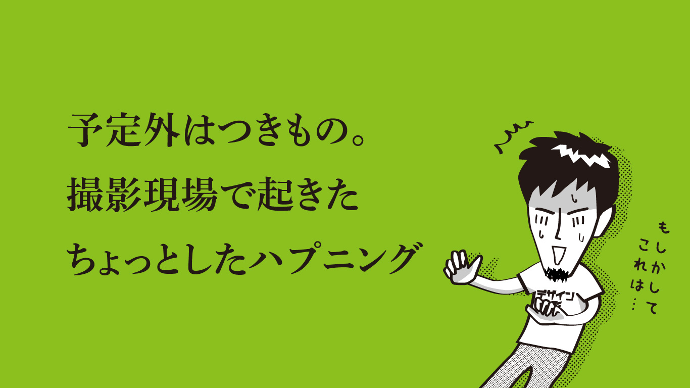 予定外はつきもの。撮影現場で起きたちょっとしたハプニング